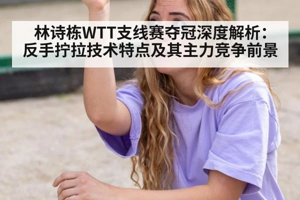 林诗栋WTT支线赛夺冠深度解析：反手拧拉技术特点及其主力竞争前景