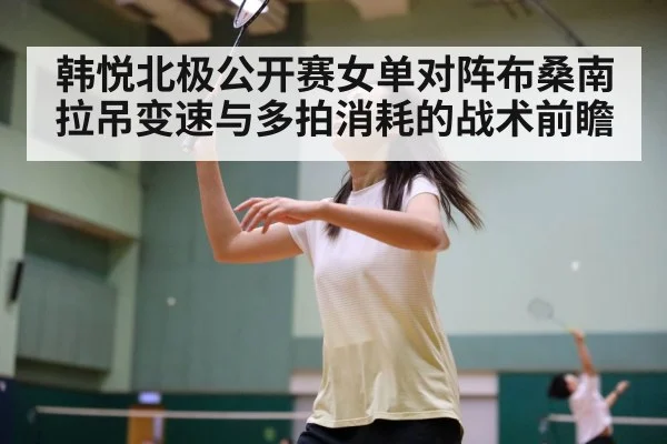 韩悦北极公开赛女单对阵布桑南 拉吊变速与多拍消耗的战术前瞻