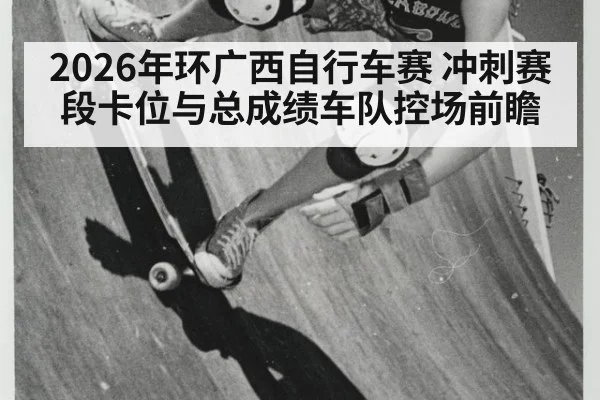 2026年环广西自行车赛 冲刺赛段卡位与总成绩车队控场前瞻