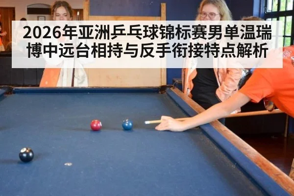 2026年亚洲乒乓球锦标赛男单温瑞博中远台相持与反手衔接特点解析