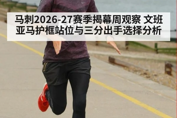 马刺2026-27赛季揭幕周观察 文班亚马护框站位与三分出手选择分析