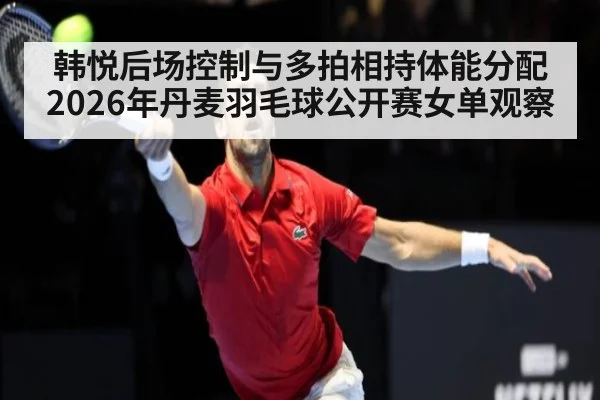 韩悦后场控制与多拍相持体能分配 2026年丹麦羽毛球公开赛女单观察